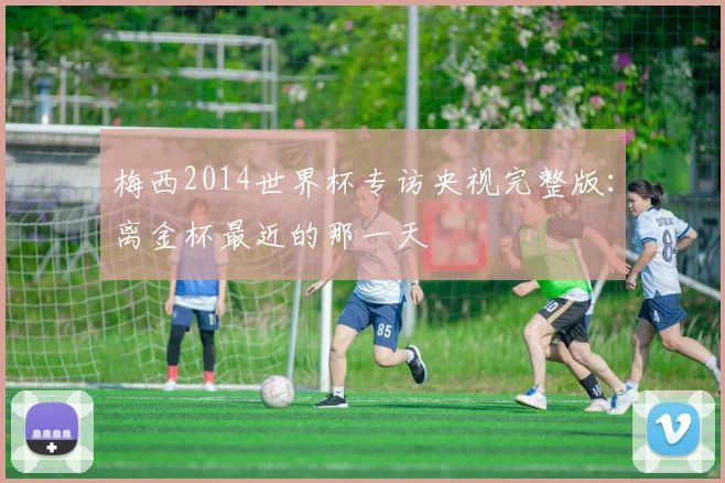 梅西2014世界杯专访央视完整版：离金杯最近的那一天